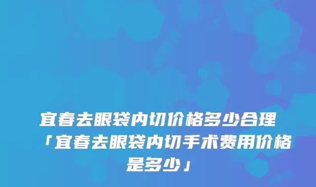 宜春去眼袋内切价格多少合理「宜春去眼袋内切手术费用价格是多少」