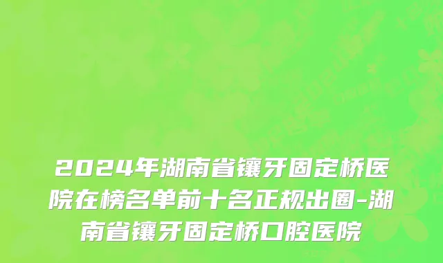 2024年湖南省镶牙固定桥医院在榜名单前十名正规出圈-湖南省镶牙固定桥口腔医院