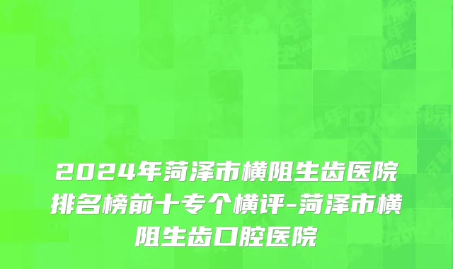 2024年菏泽市横阻生齿医院排名榜前十专个横评-菏泽市横阻生齿口腔医院