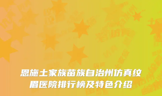 恩施土家族苗族自治州仿真纹眉医院排行榜及特色介绍