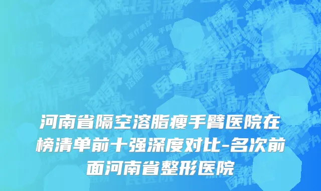 河南省隔空溶脂瘦手臂医院在榜清单前十强深度对比-名次前面河南省整形医院