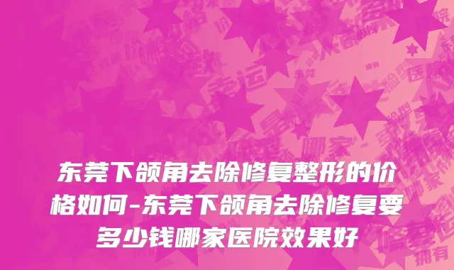 东莞下颌角去除修复整形的价格如何-东莞下颌角去除修复要多少钱哪家医院效果好