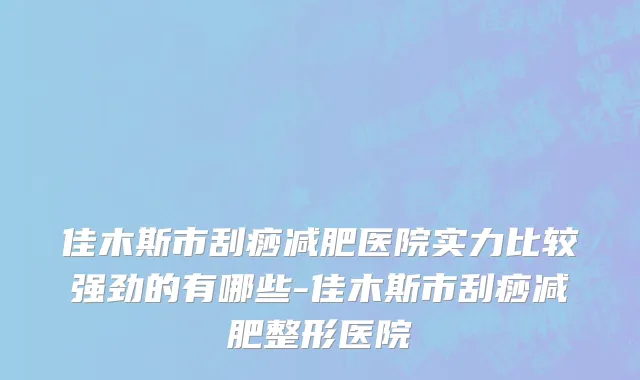 佳木斯市刮痧减肥医院实力比较强劲的有哪些-佳木斯市刮痧减肥整形医院