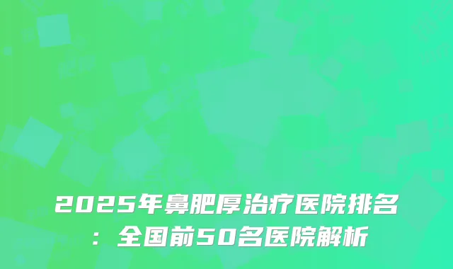 2025年鼻肥厚治疗医院排名：全国前50名医院解析