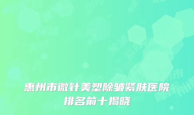 惠州市微针美塑除皱紧肤医院排名前十揭晓