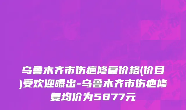 乌鲁木齐市伤疤修复价格(价目)受欢迎曝出-乌鲁木齐市伤疤修复均价为5877元