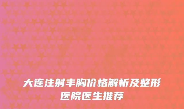 大连注射丰胸价格解析及整形医院医生推荐