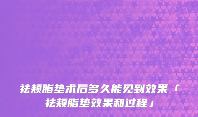 祛颊脂垫术后多久能见到效果「祛颊脂垫效果和过程」