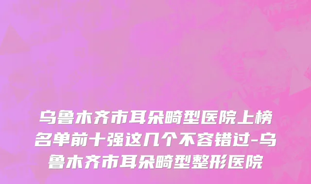 乌鲁木齐市耳朵畸型医院上榜名单前十强这几个不容错过-乌鲁木齐市耳朵畸型整形医院