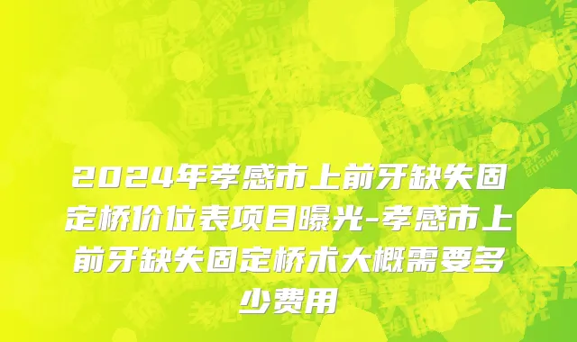 2024年孝感市上前牙缺失固定桥价位表项目曝光-孝感市上前牙缺失固定桥术大概需要多少费用