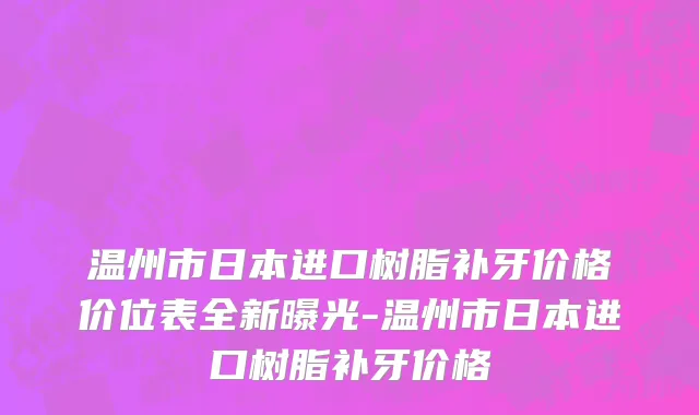 温州市日本进口树脂补牙价格价位表全新曝光-温州市日本进口树脂补牙价格