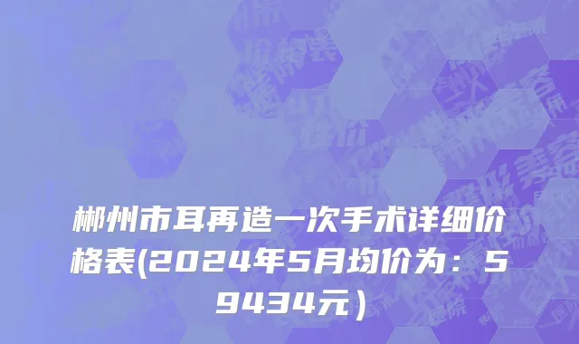 郴州市耳再造一次手术详细价格表(2024年5月均价为：59434元）