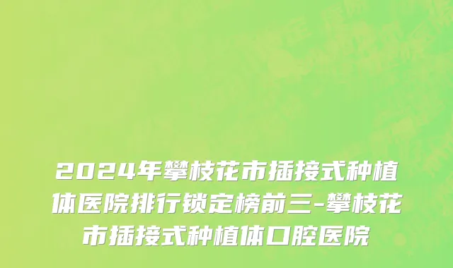 2024年攀枝花市插接式种植体医院排行锁定榜前三-攀枝花市插接式种植体口腔医院