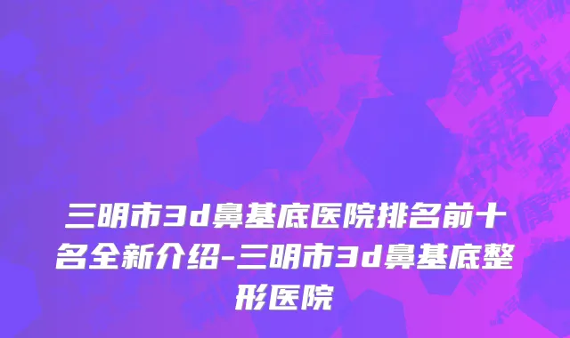 三明市3d鼻基底医院排名前十名全新介绍-三明市3d鼻基底整形医院