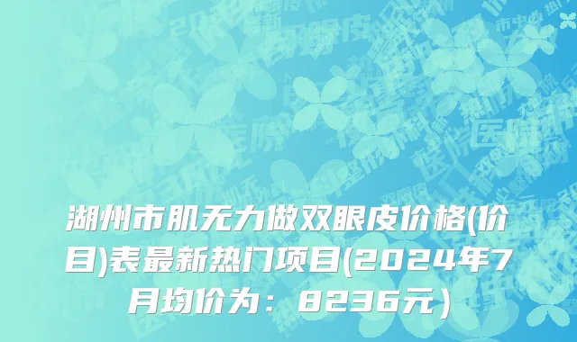 湖州市肌无力做双眼皮价格(价目)表最新热门项目(2024年7月均价为：8236元）