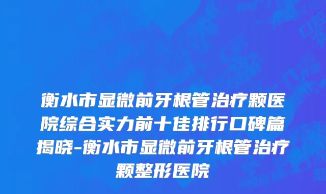 衡水市显微前牙根管治疗颗医院综合实力前十佳排行口碑篇揭晓-衡水市显微前牙根管治疗颗整形医院