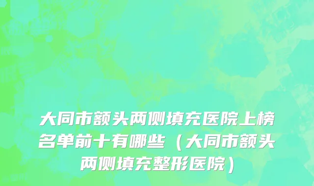 大同市额头两侧填充医院上榜名单前十有哪些（大同市额头两侧填充整形医院）