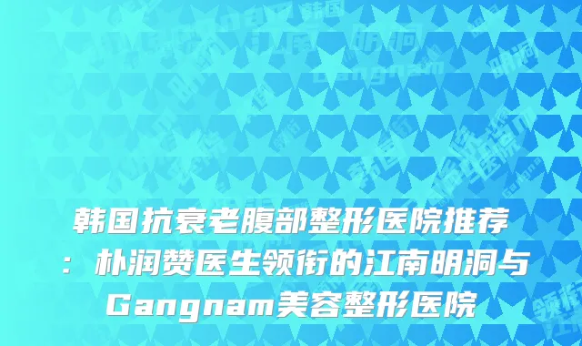 韩国抗衰老腹部整形医院推荐：朴润赞医生领衔的江南明洞与Gangnam美容整形医院