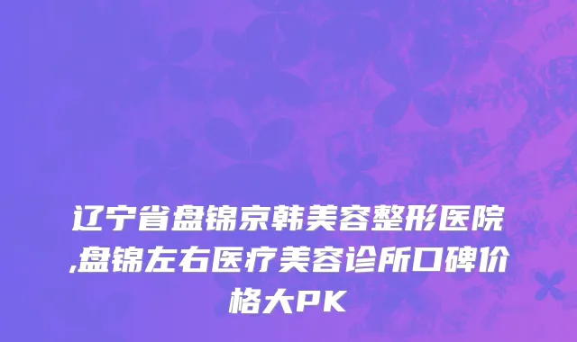 辽宁省盘锦京韩美容整形医院,盘锦左右医疗美容诊所口碑价格大PK