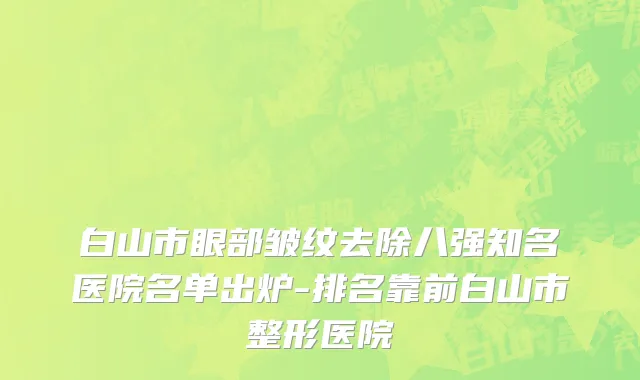 白山市眼部皱纹去除八强知名医院名单出炉-排名靠前白山市整形医院