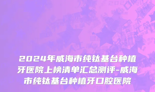 2024年威海市纯钛基台种植牙医院上榜清单汇总测评-威海市纯钛基台种植牙口腔医院