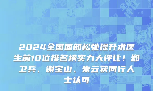 2024全国面部松弛提升术医生前10位排名榜实力大评比！郑卫兵、谢宝山、朱云获同行人士认可