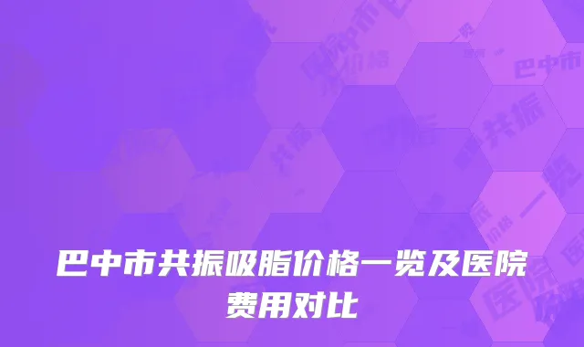 巴中市共振吸脂价格一览及医院费用对比