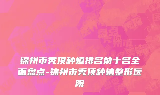 锦州市秃顶种植排名前十名全面盘点-锦州市秃顶种植整形医院