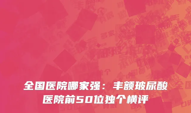 全国医院哪家强：丰额玻尿酸医院前50位独个横评