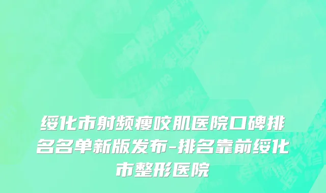 绥化市射频瘦咬肌医院口碑排名名单新版发布-排名靠前绥化市整形医院