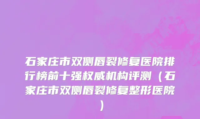 石家庄市双侧唇裂修复医院排行榜前十强权威机构评测（石家庄市双侧唇裂修复整形医院）