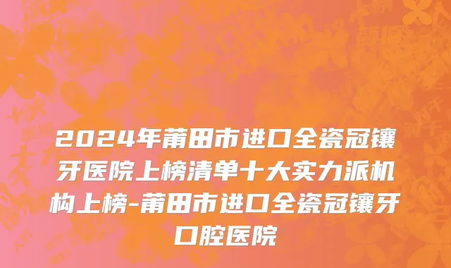 2024年莆田市进口全瓷冠镶牙医院上榜清单十大实力派机构上榜-莆田市进口全瓷冠镶牙口腔医院