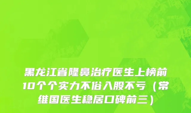 黑龙江省隆鼻治疗医生上榜前10个个实力不俗入股不亏（常维国医生稳居口碑前三）