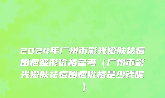2024年广州市彩光嫩肤祛痘留疤整形价格参考（广州市彩光嫩肤祛痘留疤价格是少钱呢）