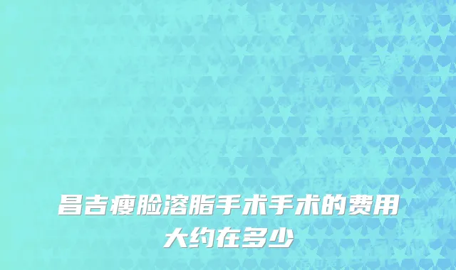 昌吉瘦脸溶脂手术手术的费用大约在多少