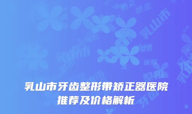 乳山市牙齿整形带矫正器医院推荐及价格解析