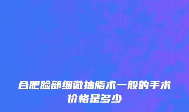 合肥脸部细微抽脂术一般的手术价格是多少
