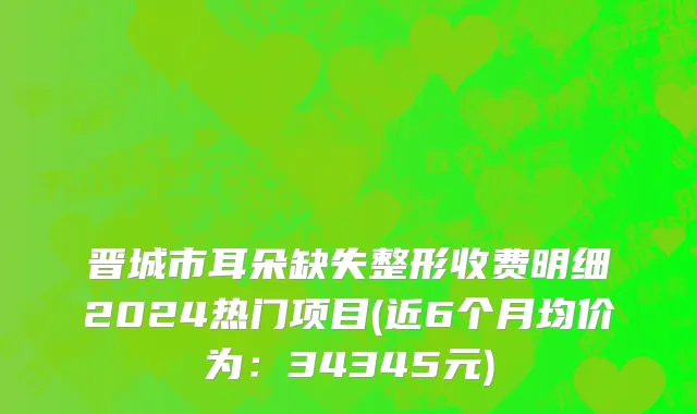 晋城市耳朵缺失整形收费明细2024热门项目(近6个月均价为：34345元)