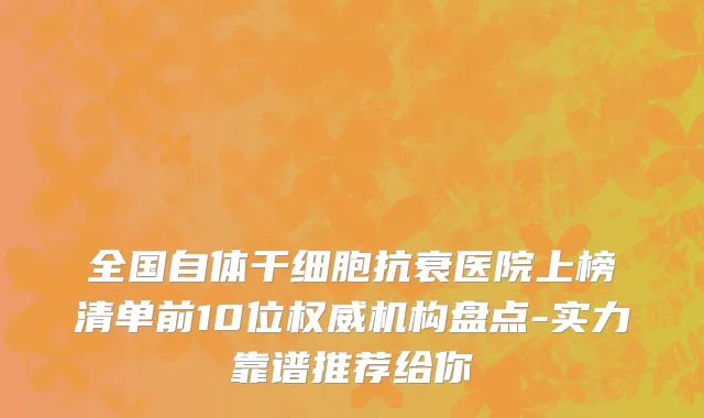 全国自体干细胞抗衰医院上榜清单前10位权威机构盘点-实力靠谱推荐给你