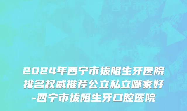 2024年西宁市拔阻生牙医院排名权威推荐公立私立哪家好-西宁市拔阻生牙口腔医院