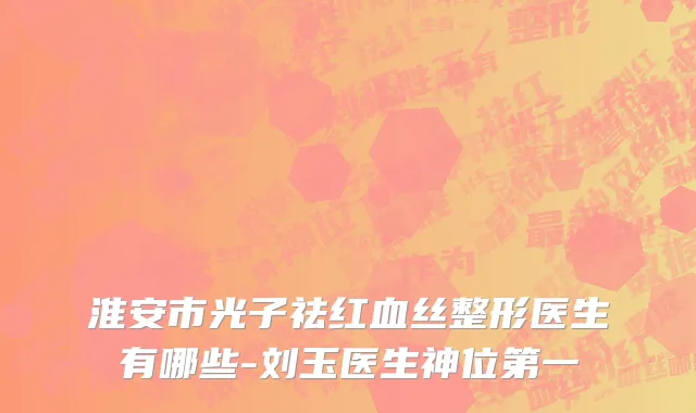 淮安市光子祛红血丝整形医生有哪些-刘玉医生神位第一