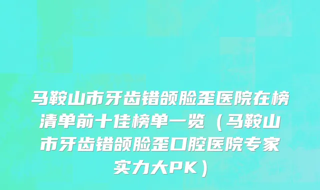 马鞍山市牙齿错颌脸歪医院在榜清单前十佳榜单一览（马鞍山市牙齿错颌脸歪口腔医院专家实力大PK）