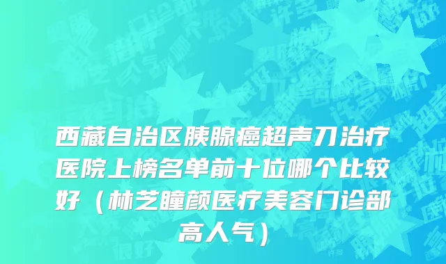 西藏自治区胰腺癌超声刀治疗医院上榜名单前十位哪个比较好（林芝瞳颜医疗美容门诊部高人气）