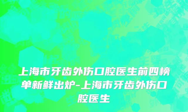 上海市牙齿外伤口腔医生前四榜单新鲜出炉-上海市牙齿外伤口腔医生