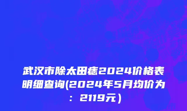 武汉市除太田痣2024价格表明细查询(2024年5月均价为：2119元）
