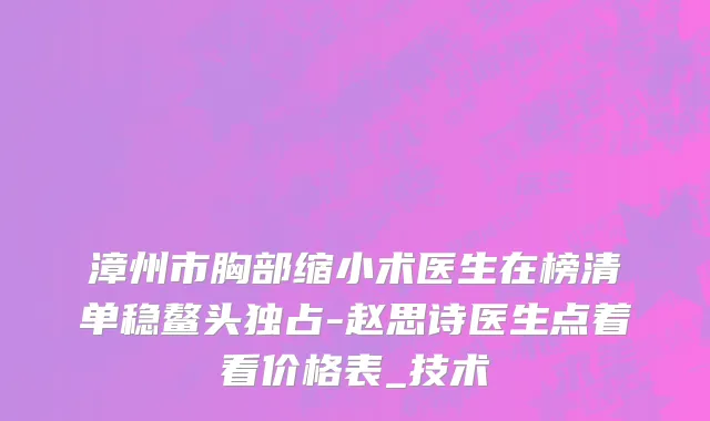 漳州市胸部缩小术医生在榜清单稳鳌头独占-赵思诗医生点着看价格表_技术