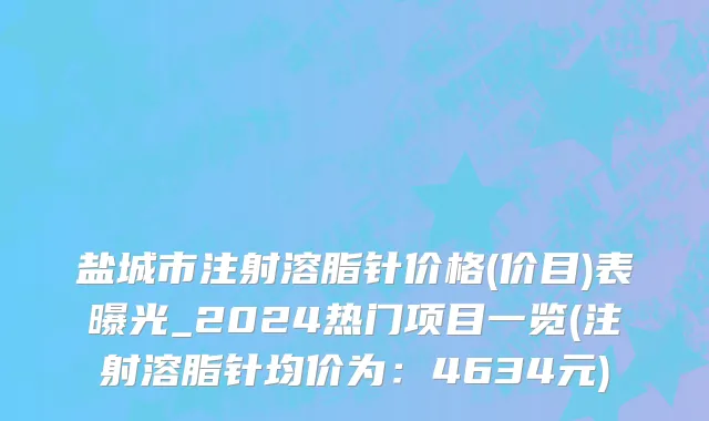 盐城市注射溶脂针价格(价目)表曝光_2024热门项目一览(注射溶脂针均价为：4634元)
