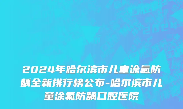 2024年哈尔滨市儿童涂氟防龋全新排行榜公布-哈尔滨市儿童涂氟防龋口腔医院