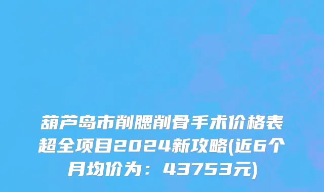 葫芦岛市削腮削骨手术价格表超全项目2024新攻略(近6个月均价为：43753元)