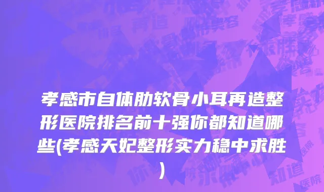 孝感市自体肋软骨小耳再造整形医院排名前十强你都知道哪些(孝感天妃整形实力稳中求胜)